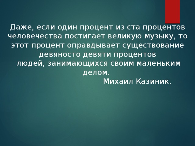 Даже, если один процент из ста процентов человечества постигает великую музыку, то этот процент оправдывает существование девяносто девяти процентов  людей, занимающихся своим маленьким делом.   Михаил Казиник. 