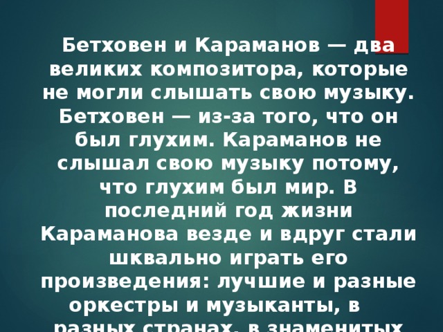 Бетховен и Караманов — два великих композитора, которые не могли слышать свою музыку. Бетховен — из-за того, что он был глухим. Караманов не слышал свою музыку потому, что глухим был мир. В последний год жизни Караманова везде и вдруг стали шквально играть его произведения: лучшие и разные оркестры и музыканты, в     разных странах, в знаменитых залах. 