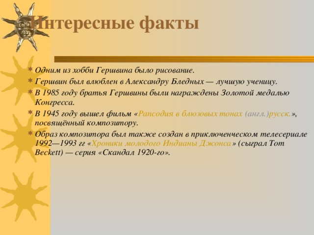 Интересные факты   Одним из хобби Гершвина было рисование. Гершвин был влюблен в Александру Бледных — лучшую ученицу. В 1985 году братья Гершвины были награждены Золотой медалью Конгресса. В 1945 году вышел фильм « Рапсодия в блюзовых тонах   (англ.) русск. », посвящённый композитору. Образ композитора был также создан в приключенческом телесериале 1992—1993 гг « Хроники молодого Индианы Джонса » (сыграл Tom Beckett) — серия «Скандал 1920-го». 