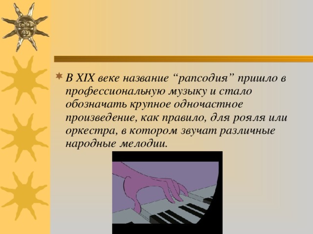 В ХIХ веке название “рапсодия” пришло в профессиональную музыку и стало обозначать крупное одночастное произведение, как правило, для рояля или оркестра, в котором звучат различные народные мелодии.  