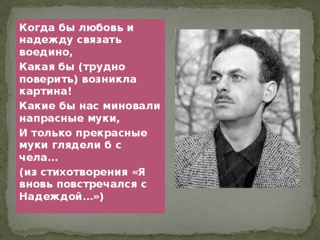 Когда бы любовь и надежду связать воедино, Какая бы (трудно поверить) возникла картина! Какие бы нас миновали напрасные муки, И только прекрасные муки глядели б с чела… (из стихотворения «Я вновь повстречался с Надеждой…») 