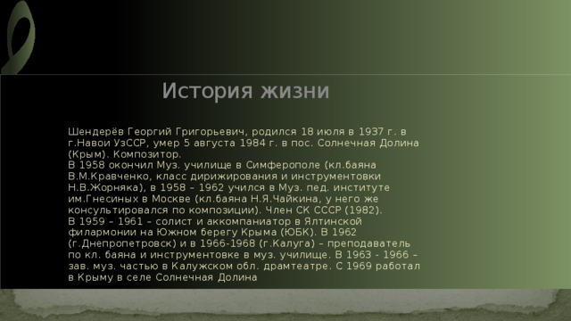 История жизни Шендерёв Георгий Григорьевич, родился 18 июля в 1937 г. в г.Навои УзССР, умер 5 августа 1984 г. в пос. Солнечная Долина (Крым). Композитор.  В 1958 окончил Муз. училище в Симферополе (кл.баяна В.М.Кравченко, класс дирижирования и инструментовки Н.В.Жорняка), в 1958 – 1962 учился в Муз. пед. институте им.Гнесиных в Москве (кл.баяна Н.Я.Чайкина, у него же консультировался по композиции). Член СК СССР (1982).  В 1959 – 1961 – солист и аккомпаниатор в Ялтинской филармонии на Южном берегу Крыма (ЮБК). В 1962 (г.Днепропетровск) и в 1966-1968 (г.Калуга) – преподаватель по кл. баяна и инструментовке в муз. училище. В 1963 - 1966 – зав. муз. частью в Калужском обл. драмтеатре. С 1969 работал в Крыму в селе Солнечная Долина 