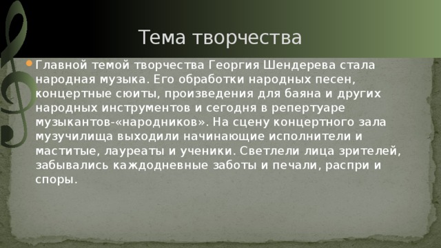 Тема творчества Главной темой творчества Георгия Шендерева стала народная музыка. Его обработки народных песен, концертные сюиты, произведения для баяна и других народных инструментов и сегодня в репертуаре музыкантов-«народников». На сцену концертного зала музучилища выходили начинающие исполнители и маститые, лауреаты и ученики. Светлели лица зрителей, забывались каждодневные заботы и печали, распри и споры. 