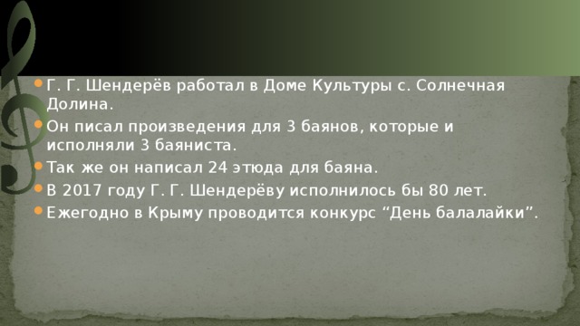 Г. Г. Шендерёв работал в Доме Культуры с. Солнечная Долина. Он писал произведения для 3 баянов, которые и исполняли 3 баяниста. Так же он написал 24 этюда для баяна. В 2017 году Г. Г. Шендерёву исполнилось бы 80 лет. Ежегодно в Крыму проводится конкурс “День балалайки”. 