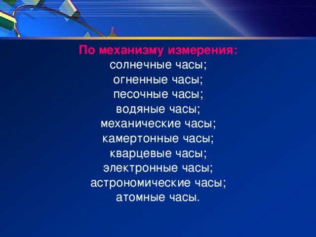 По механизму измерения: солнечные часы; огненные часы; песочные часы; водяные часы; механические часы; камертонные часы; кварцевые часы; электронные часы; астрономические часы; атомные часы. 