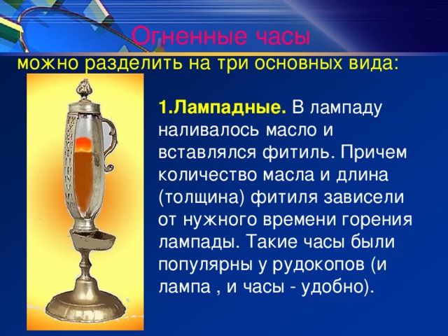 Огненные часы  можно разделить на три основных вида: 1.Лампадные. В лампаду наливалось масло и вставлялся фитиль. Причем количество масла и длина (толщина) фитиля зависели от нужного времени горения лампады. Такие часы были популярны у рудокопов (и лампа , и часы - удобно). 