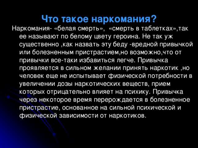 Что такое наркомания? Наркомания- «белая смерть», «смерть в таблетках»,так ее называют по белому цвету героина. Не так уж существенно ,как назвать эту беду -вредной привычкой или болезненным пристрастием,но возможно,что от привычки все-таки избавиться легче. Привычка проявляется в сильном желании принять наркотик ,но человек еще не испытывает физической потребности в увеличении дозы наркотических веществ, прием которых отрицательно влияет на психику. Привычка через некоторое время перерождается в болезненное пристрастие, основанное на сильной психической и физической зависимости от наркотиков. 
