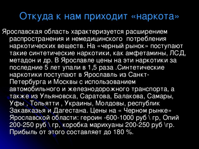Откуда к нам приходит «наркота» Ярославская область характеризуется расширением распространения и немедицинского потребления наркотических веществ. На «черный рынок» поступают такие синтетические наркотики, как амфетамины, ЛСД, метадон и др. В Ярославле цены на эти наркотики за последние 5 лет упали в 1,5 раза .Синтетические наркотики поступают в Ярославль из Санкт- Петербурга и Москвы с использованием автомобильного и железнодорожного транспорта, а также из Ульяновска, Саратова, Балакова, Самары, Уфы , Тольятти , Украины, Молдовы, республик Закавказья и Дагестана. Цены на « Черном рынке» Ярославской области: героин -600-1000 руб \ гр, Опий 200-250 руб \ гр, коробка марихуаны 200-250 руб  \гр. Прибыль от этого составляет до 180 %. 