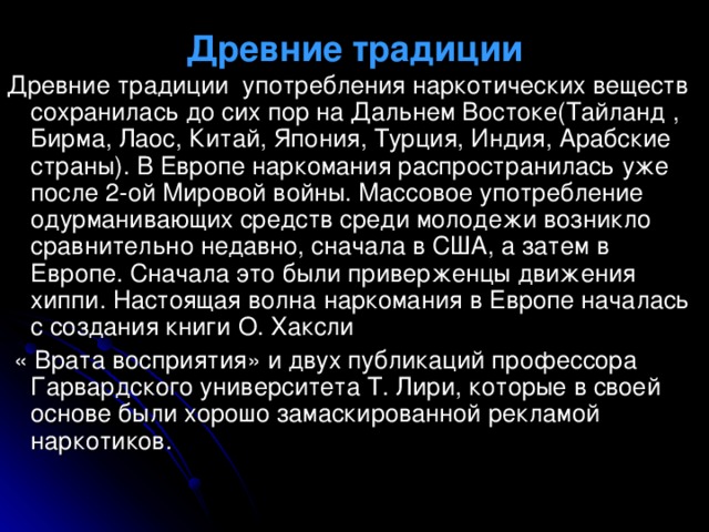 Древние традиции Древние традиции употребления наркотических веществ сохранилась до сих пор на Дальнем Востоке(Тайланд , Бирма, Лаос, Китай, Япония, Турция, Индия, Арабские страны). В Европе наркомания распространилась уже после 2-ой Мировой войны. Массовое употребление одурманивающих средств среди молодежи возникло сравнительно недавно, сначала в США, а затем в Европе. Сначала это были приверженцы движения хиппи. Настоящая волна наркомания в Европе началась с создания книги О. Хаксли  « Врата восприятия» и двух публикаций профессора Гарвардского университета Т. Лири, которые в своей основе были хорошо замаскированной рекламой наркотиков. 