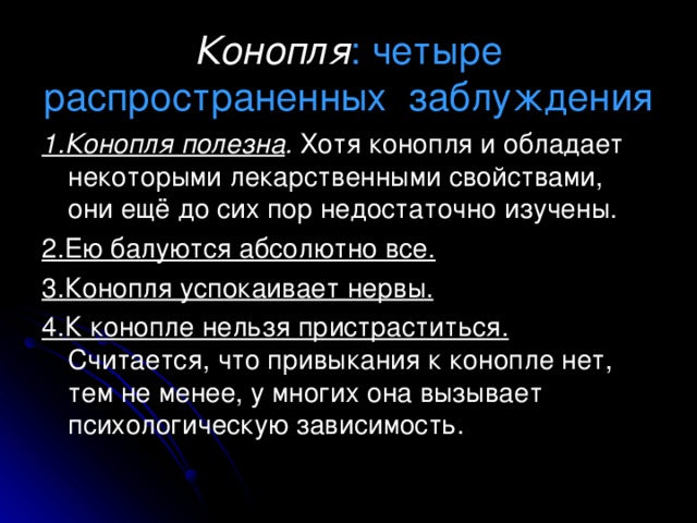 Конопля : четыре распространенных заблуждения 1.Конопля полезна . Хотя конопля и обладает некоторыми лекарственными свойствами, они ещё до сих пор недостаточно изучены. 2.Ею балуются абсолютно все. 3.Конопля успокаивает нервы. 4.К конопле нельзя пристраститься. Считается, что привыкания к конопле нет, тем не менее, у многих она вызывает психологическую зависимость. 