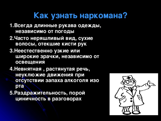 Как узнать наркомана? 1.Всегда длинные рукава одежды, независимо от погоды 2.Часто неряшливый вид, сухие волосы, отекшие кисти рук 3.Неестественно узкие или широкие зрачки, независимо от освещения 4.Невнятная , растянутая речь, неуклюжие движения при отсутствии запаха алкоголя изо рта 5.Раздражительность, порой циничность в разговорах  