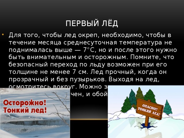 Первый лёд Для того, чтобы лед окреп, необходимо, чтобы в течение месяца среднесуточная температура не поднималась выше — 7°С, но и после этого нужно быть внимательным и осторожным. Помните, что безопасный переход по льду возможен при его толщине не менее 7 см. Лед прочный, когда он прозрачный и без пузырьков. Выходя на лед, осмотритесь вокруг. Можно заранее предугадать, где лёд менее прочен, и обойти эти места. Следует знать: 