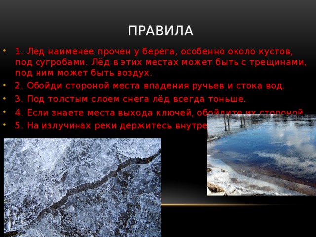правила 1. Лед наименее прочен у берега, особенно около кустов, под сугробами. Лёд в этих местах может быть с трещинами, под ним может быть воздух. 2. Обойди стороной места впадения ручьев и стока вод. 3. Под толстым слоем снега лёд всегда тоньше. 4. Если знаете места выхода ключей, обойдите их стороной. 5. На излучинах реки держитесь внутренней стороны. 