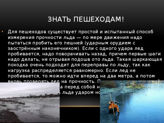Знать пешеходам! Для пешеходов существует простой и испытанный способ измерения прочности льда — по мере движения надо пытаться пробить его пешней (ударным орудием с заострённым наконечником). Если с одного удара лед пробивается, надо поворачивать назад, причем первые шаги надо делать, не отрывая подошв ото льда. Такая шаркающая походка очень подходит для переправы по льду, так как нагрузка распределяется равномерно. Если лед не пробивается, то можно идти вперед на два метра, а потом вновь проверять лед на прочность. Помните: тыкать пешней надо не под ногами, а перед собой на полметра. Нельзя проверять прочность льда ударом ноги, можно провалиться под лед с головой. 