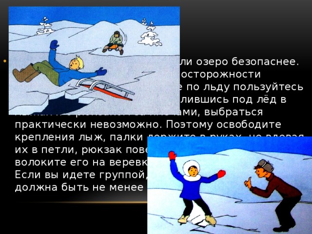 На лыжах переходить реку или озеро безопаснее. Но всегда нужно помнить об осторожности передвижения. При переходе по льду пользуйтесь проложенной лыжней. Провалившись под лёд в лыжах и с рюкзаком за плечами, выбраться практически невозможно. Поэтому освободите крепления лыж, палки держите в руках, не вдевая их в петли, рюкзак повесьте на одно плечо или волоките его на веревке в целях безопасности. Если вы идете группой, дистанция между вами должна быть не менее 5 метров. 