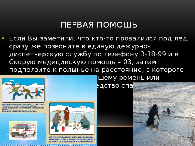 ПЕРВАЯ ПОМОШЬ Если Вы заметили, что кто-то провалился под лед, сразу же позвоните в единую дежурно- диспетчерскую службу по телефону 3-18-99 и в Скорую медицинскую помощь – 03, затем подползите к полынье на расстояние, с которого можно кинуть пострадавшему ремень или протянуть подручное средство спасения. 