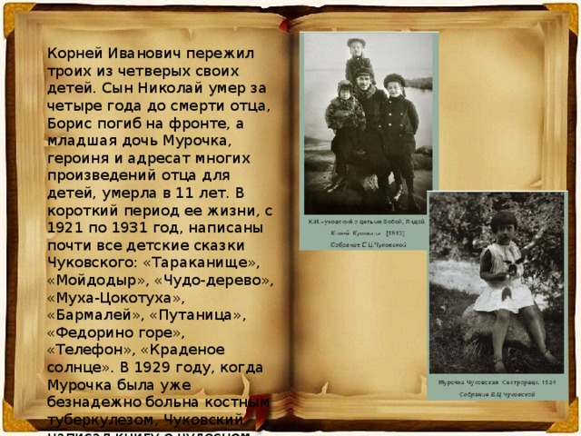 Корней Иванович пережил троих из четверых своих детей. Сын Николай умер за четыре года до смерти отца, Борис погиб на фронте, а младшая дочь Мурочка, героиня и адресат многих произведений отца для детей, умерла в 11 лет. В короткий период ее жизни, с 1921 по 1931 год, написаны почти все детские сказки Чуковского: «Тараканище», «Мойдодыр», «Чудо-дерево», «Муха-Цокотуха», «Бармалей», «Путаница», «Федорино горе», «Телефон», «Краденое солнце». В 1929 году, когда Мурочка была уже безнадежно больна костным туберкулезом, Чуковский написал книгу о чудесном докторе Айболите, который непременно прилетит и всех спасет. 