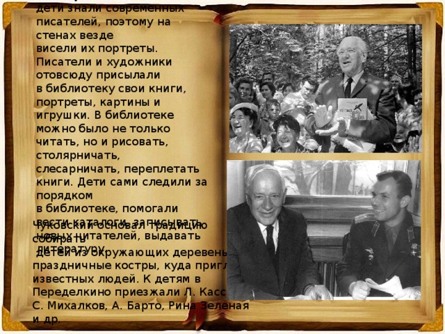 К. И. Чуковский хотел, чтобы дети знали современных писателей, поэтому на стенах везде висели их портреты. Писатели и художники отовсюду присылали в библиотеку свои книги, портреты, картины и игрушки. В библиотеке можно было не только читать, но и рисовать, столярничать, слесарничать, переплетать книги. Дети сами следили за порядком в библиотеке, помогали вести каталоги, записывать новых читателей, выдавать литературу. Чуковский основал традицию собирать  детей из окружающих деревень на праздничные костры, куда приглашал известных людей. К детям в Переделкино приезжали Л. Кассиль, С. Михалков, А. Барто, Рина Зеленая и др. 