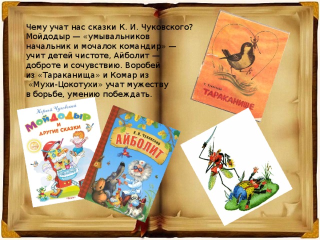 Чему учат нас сказки К. И. Чуковского? Мойдодыр — «умывальников начальник и мочалок командир» — учит детей чистоте, Айболит — доброте и сочувствию. Воробей из «Тараканища» и Комар из  «Мухи-Цокотухи» учат мужеству в борьбе, умению побеждать. 