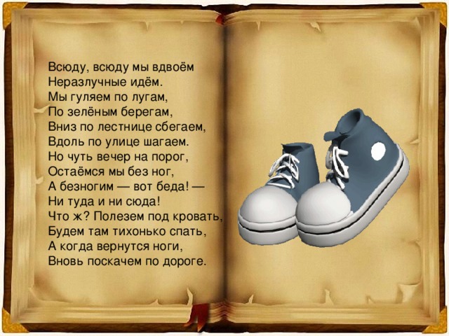 Всюду, всюду мы вдвоём Неразлучные идём. Мы гуляем по лугам, По зелёным берегам, Вниз по лестнице сбегаем, Вдоль по улице шагаем. Но чуть вечер на порог, Остаёмся мы без ног, А безногим — вот беда! — Ни туда и ни сюда! Что ж? Полезем под кровать, Будем там тихонько спать, А когда вернутся ноги, Вновь поскачем по дороге. 
