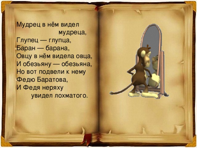 Мудрец в нём видел  мудреца, Глупец — глупца, Баран — барана, Овцу в нём видела овца, И обезьяну — обезьяна, Но вот подвели к нему Федю Баратова, И Федя неряху  увидел лохматого. 