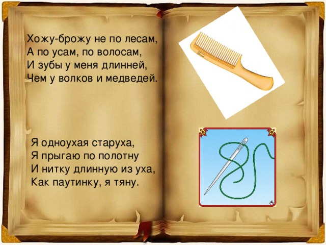 Хожу-брожу не по лесам, А по усам, по волосам, И зубы у меня длинней, Чем у волков и медведей. Я одноухая старуха, Я прыгаю по полотну И нитку длинную из уха, Как паутинку, я тяну. 