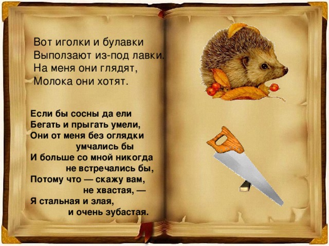 Вот иголки и булавки Выползают из-под лавки. На меня они глядят, Молока они хотят. Если бы сосны да ели Бегать и прыгать умели, Они от меня без оглядки  умчались бы И больше со мной никогда  не встречались бы, Потому что — скажу вам,  не хвастая, — Я стальная и злая,  и очень зубастая. 