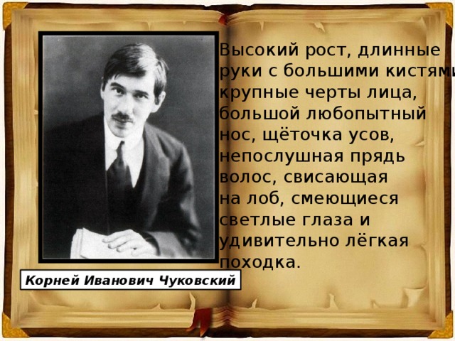 Высокий рост, длинные руки с большими кистями, крупные черты лица, большой любопытный нос, щёточка усов, непослушная прядь волос, свисающая на лоб, смеющиеся светлые глаза и удивительно лёгкая походка. Корней Иванович Чуковский 