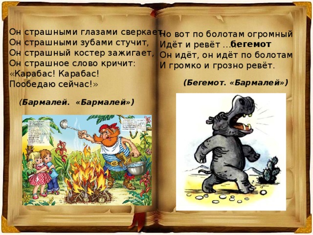 Он страшными глазами сверкает, Он страшными зубами стучит, Он страшный костер зажигает, Он страшное слово кричит: «Карабас! Карабас! Пообедаю сейчас!» Но вот по болотам огромный Идёт и ревёт …… Он идёт, он идёт по болотам И громко и грозно ревёт. бегемот (Бегемот. «Бармалей») ( Бармалей. «Бармалей») 