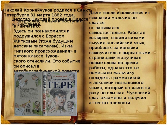 Николай Корнейчуков родился в Санкт- Петербурге 31 марта 1882 года. Даже после исключения из гимназии мальчик не сдался: он занимался самостоятельно. Работая маляром, своими силами выучил английский язык, приобретя за копейки самоучитель с вырванными страницами и заучивая новые слова во время работы, однако это не помешало мальчику овладеть грамматикой и лексикой незнакомого языка, который он даже ни разу не слышал. Чуковский сдал экзамены и получил аттестат зрелости. Детство Николай провёл в Одессе и Николаеве. Повзрослев, мальчик поступил в гимназию. Здесь он познакомился и подружился с Борисом Житковым (тоже будущим детским писателем). Из-за «низкого происхождения» в пятом классе Чуков- ского отчислили. Это событие он описал в автобиографической повести «Серебряный герб . 