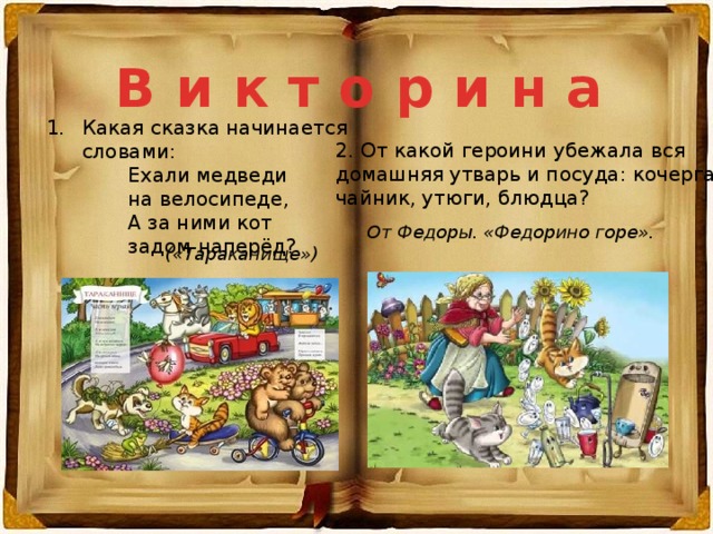 В и к т о р и н а Какая сказка начинается словами:  Ехали медведи  на велосипеде,  А за ними кот  задом наперёд?  2. От какой героини убежала вся домашняя утварь и посуда: кочерга, чайник, утюги, блюдца? От Федоры. «Федорино горе». («Тараканище») 