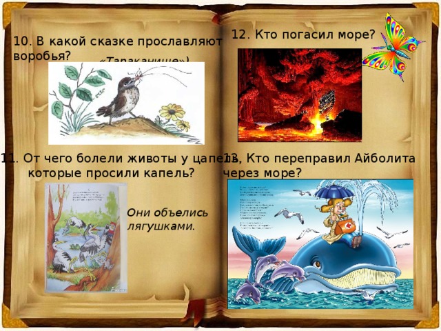 12. Кто погасил море? 10. В какой сказке прославляют воробья? «Тараканище») 11. От чего болели животы у цапель, 13. Кто переправил Айболита  которые просили капель? через море? Они объелись лягушками. 