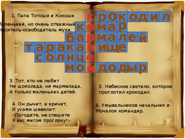 о и л д о к р к 1. Папа Тотоши и Кокоши р к о м а 2. Маленький, но очень отважный  спаситель-освободитель мухи. м а р а л е й б щ е и н а к а р а т е о с ц л н м о р о д ы д й 3. Тот, кто не любит Ни шоколада, ни мармелада, А только маленьких детей. 5. Небесное светило, которое проглотил крокодил. 4. Он рычит, и кричит, И усами шевелит: «Погодите, не спешите Я вас мигом проглочу!» 6. Умывальников начальник и Мочалок командир. 