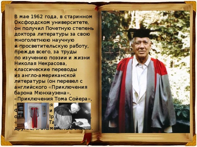 В мае 1962 года, в старинном Оксфордском университете, он получил Почетную степень доктора литературы за свою многолетнюю научную и просветительскую работу, прежде всего, за труды по изучению поэзии и жизни Николая Некрасова, классические переводы из англо-американской литературы (он перевел с английского «Приключения барона Мюнхаузена», «Приключения Тома Сойера», «Приключения Гекльберри Финна», книги «Маленький оборвыш», «Принц и нищий», «Рикки-Тики-Тави» и многие другие) и знаменитые сказки. 