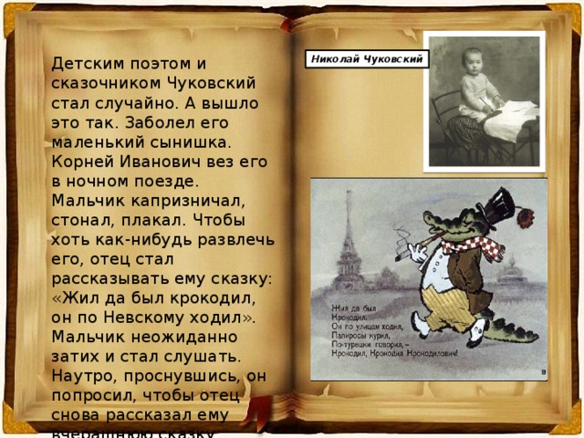 Детским поэтом и сказочником Чуковский стал случайно. А вышло это так. Заболел его маленький сынишка. Корней Иванович вез его в ночном поезде. Мальчик капризничал, стонал, плакал. Чтобы хоть как-нибудь развлечь его, отец стал рассказывать ему сказку: «Жил да был крокодил, он по Невскому ходил». Мальчик неожиданно затих и стал слушать. Наутро, проснувшись, он попросил, чтобы отец снова рассказал ему вчерашнюю сказку. Оказалось, что он запомнил ее всю, слово в слово. Николай Чуковский 