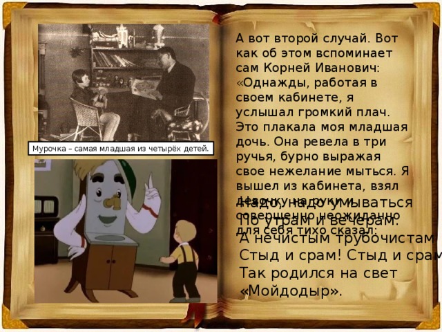 А вот второй случай. Вот как об этом вспоминает сам Корней Иванович: «Однажды, работая в своем кабинете, я услышал громкий плач. Это плакала моя младшая дочь. Она ревела в три ручья, бурно выражая свое нежелание мыться. Я вышел из кабинета, взял девочку на руки и совершенно неожиданно для себя тихо сказал: Мурочка – самая младшая из четырёх детей. Надо, надо умываться По утрам и вечерам. А нечистым трубочистам Стыд и срам! Стыд и срам! Так родился на свет «Мойдодыр». 