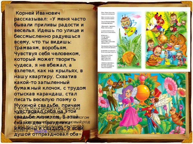  Корней Иванович рассказывал: «У меня часто бывали приливы радости и веселья. Идешь по улице и бессмысленно радуешься всему, что ты видишь: трамваям, воробьям. Чувствуя себя человеком, который может творить чудеса, я не вбежал, а взлетел, как на крыльях, в нашу квартиру. Схватив какой-то запыленный бумажный клочок, с трудом отыскав карандаш, стал писать веселую поэму о Мухиной свадьбе, причем чувствовал себя на этой свадьбе женихом. В этой сказке два праздника: именины и свадьба. Я всей душой отпраздновал оба». В честь Мухи-Цокотухи, одной из самых известных героинь Чуковского, в 1992 году энтомологом А. П. Озеровым был назван новый род и вид мух-муравьевидок из отряда Diptera — mucha  tzokotucha . 