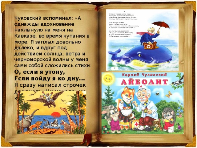 Чуковский вспоминал: «А однажды вдохновение нахлынуло на меня на Кавказе, во время купания в море. Я заплыл довольно далеко, и вдруг под действием солнца, ветра и черноморской волны у меня сами собой сложились стихи: О, если я утону, Если пойду я ко дну... Я сразу написал строчек двадцать. Ни начала, ни конца у сказки не было».  