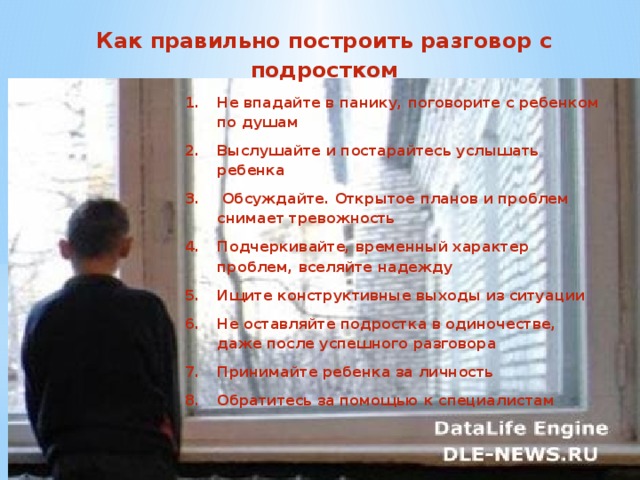 Не впадайте в панику, поговорите с ребенком по душам Выслушайте и постарайтесь услышать ребенка  Обсуждайте. Открытое планов и проблем снимает тревожность Подчеркивайте, временный характер проблем, вселяйте надежду Ищите конструктивные выходы из ситуации Не оставляйте подростка в одиночестве, даже после успешного разговора Принимайте ребенка за личность Обратитесь за помощью к специалистам    Как правильно построить разговор с подростком  