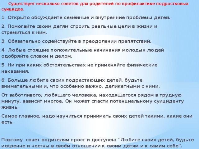  Существует несколько советов для родителей по профилактике подростковых суицидов . 1. Открыто обсуждайте семейные и внутренние проблемы детей. 2. Помогайте своим детям строить реальные цели в жизни и стремиться к ним. 3. Обязательно содействуйте в преодолении препятствий. 4. Любые стоящие положительные начинания молодых людей одобряйте словом и делом. 5. Ни при каких обстоятельствах не применяйте физические наказания. 6. Больше любите своих подрастающих детей, будьте внимательными и, что особенно важно, деликатными с ними. От заботливого, любящего человека, находящегося рядом в трудную минуту, зависит многое. Он может спасти потенциальному суициденту жизнь. Самое главное, надо научиться принимать своих детей такими, какие они есть.  Поэтому совет родителям прост и доступен: 