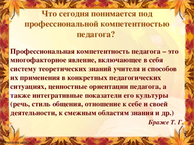 Что сегодня понимается под профессиональной компетентностью педагога?  Профессиональная компетентность педагога – это многофакторное явление, включающее в себя систему теоретических знаний учителя и способов их применения в конкретных педагогических ситуациях, ценностные ориентации педагога, а также интегративные показатели его культуры (речь, стиль общения, отношение к себе и своей деятельности, к смежным областям знания и др.)  Браже Т. Г.