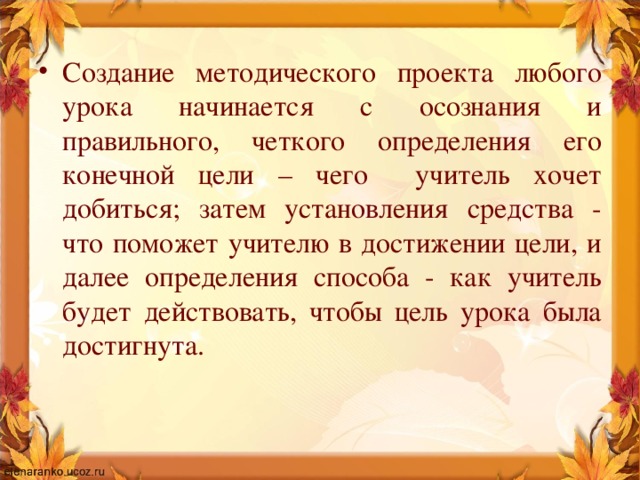 Создание методического проекта любого урока начинается с осознания и правильного, четкого определения его конечной цели – чего учитель хочет добиться; затем установления средства - что поможет учителю в достижении цели, и далее определения способа - как учитель будет действовать, чтобы цель урока была достигнута.