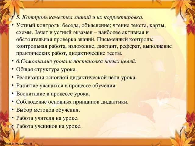 5 . Контроль качества знаний и их корректировка.  Устный контроль: беседа, объяснение; чтение текста, карты, схемы. Зачет и устный экзамен – наиболее активная и обстоятельная проверка знаний. Письменный контроль: контрольная работа, изложение, диктант, реферат, выполнение практических работ, дидактические тесты.  6.Самоанализ урока и постановка новых целей. Общая структура урока.  Реализация основной дидактической цели урока.  Развитие учащихся в процессе обучения.  Воспитание в процессе урока.  Соблюдение основных принципов дидактики.  Выбор методов обучения.  Работа учителя на уроке.  Работа учеников на уроке.