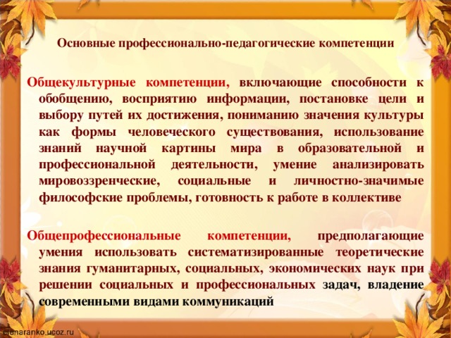 Основные профессионально-педагогические компетенции   Общекультурные компетенции, включающие способности к обобщению, восприятию информации, постановке цели и выбору путей их достижения, пониманию значения культуры как формы человеческого существования, использование знаний научной картины мира в образовательной и профессиональной деятельности, умение анализировать мировоззренческие, социальные и личностно-значимые философские проблемы, готовность к работе в коллективе  Общепрофессиональные компетенции, предполагающие умения использовать систематизированные теоретические знания гуманитарных, социальных, экономических наук при решении социальных и профессиональных задач, владение современными видами коммуникаций