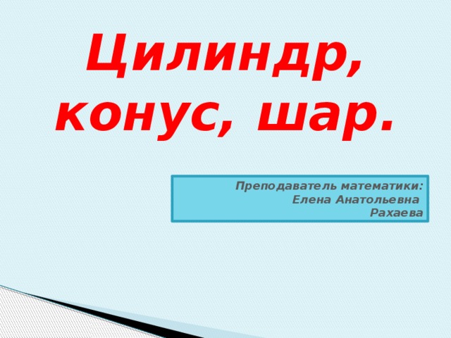 Цилиндр, конус, шар. Преподаватель математики: Елена Анатольевна Рахаева 