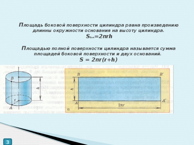 П лощадь боковой поверхности цилиндра равна произведению длинны окружности основания на высоту цилиндра.   S бок =2пrh   П лощадью полной поверхности цилиндра называется сумма площадей боковой поверхности и двух оснований.  S = 2пr(r+h) 3 