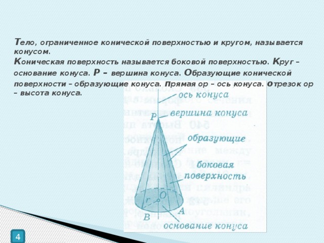 Т ело, ограниченное конической поверхностью и кругом, называется конусом.  К оническая поверхность называется боковой поверхностью. К руг – основание конуса. Р – вершина конуса. О бразующие конической поверхности – образующие конуса. п рямая ор – ось конуса. о трезок ор – высота конуса. 4 