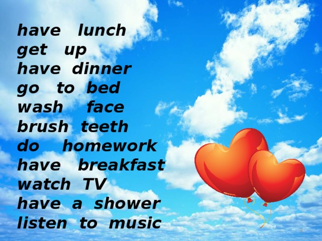 have lunch get up have dinner go to bed wash face brush teeth do homework have breakfast watch TV have a shower listen to music   