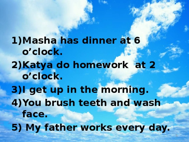 Masha has dinner at 6 o’clock. Katya do homework at 2 o’clock. I get up in the morning. You brush teeth and wash face.  My father works every day.  