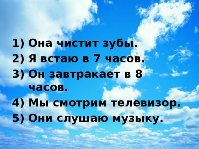Она чистит зубы. Я встаю в 7 часов. Он завтракает в 8 часов. Мы смотрим телевизор. Они слушаю музыку.  
